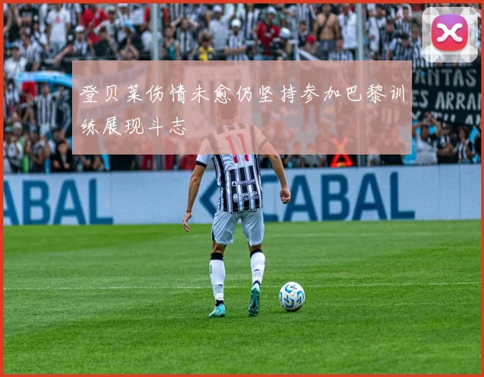 登贝莱伤情未愈仍坚持参加巴黎训练展现斗志