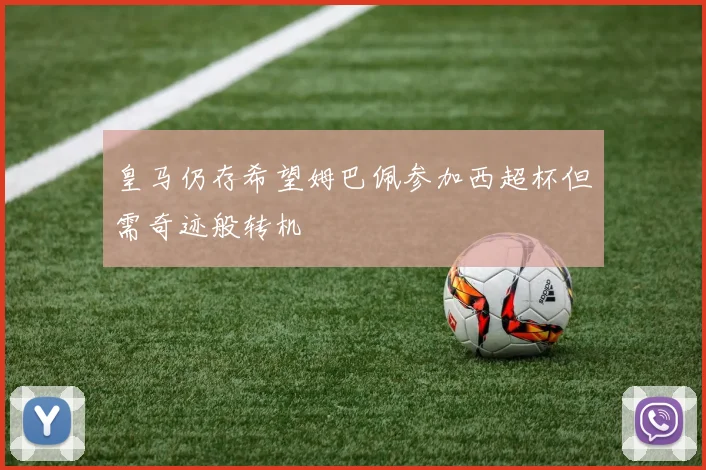 皇马仍存希望姆巴佩参加西超杯但需奇迹般转机