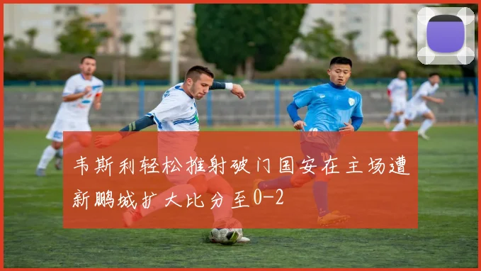 韦斯利轻松推射破门国安在主场遭新鹏城扩大比分至0-2
