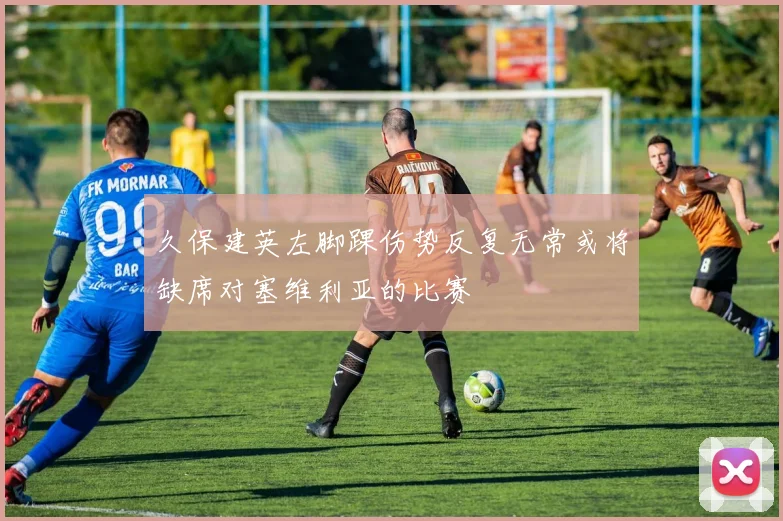 久保建英左脚踝伤势反复无常或将缺席对塞维利亚的比赛