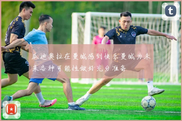 瓜迪奥拉在曼城感到快乐曼城为未来各种可能性做好充分准备