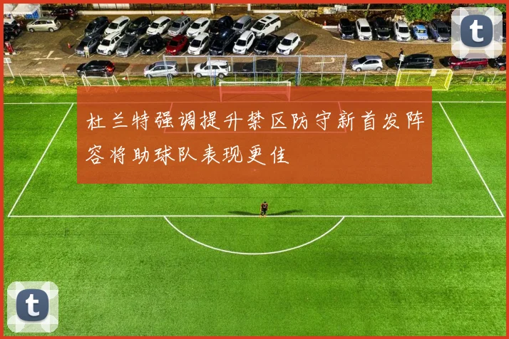杜兰特强调提升禁区防守新首发阵容将助球队表现更佳