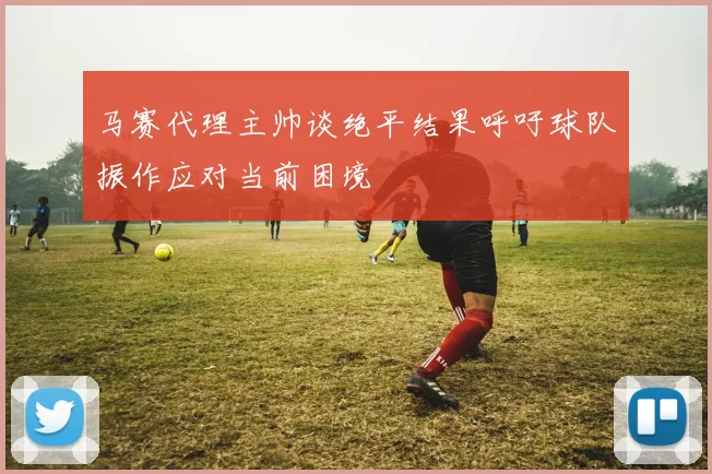马赛代理主帅谈绝平结果呼吁球队振作应对当前困境