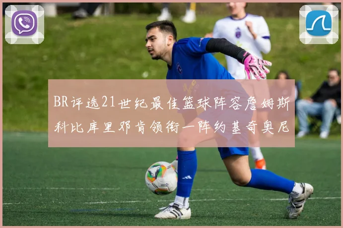 BR评选21世纪最佳篮球阵容詹姆斯科比库里邓肯领衔一阵约基奇奥尼尔分列二三阵