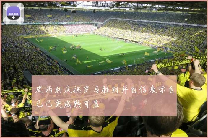 皮西利庆祝罗马胜利并自信表示自己已更成熟可靠