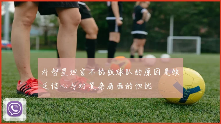 朴智星坦言不执教球队的原因是缺乏信心与对复杂局面的担忧