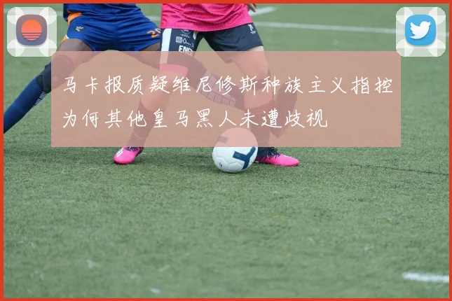 马卡报质疑维尼修斯种族主义指控为何其他皇马黑人未遭歧视