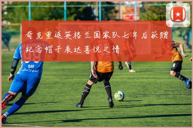 奇克重返英格兰国家队七年后获赠纪念帽子表达喜悦之情