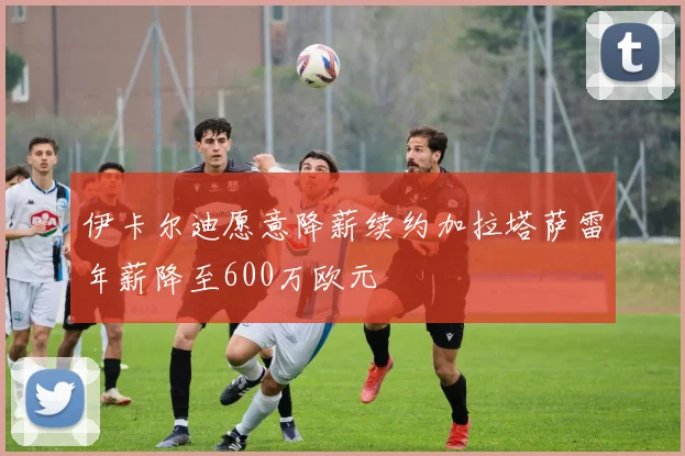 伊卡尔迪愿意降薪续约加拉塔萨雷年薪降至600万欧元