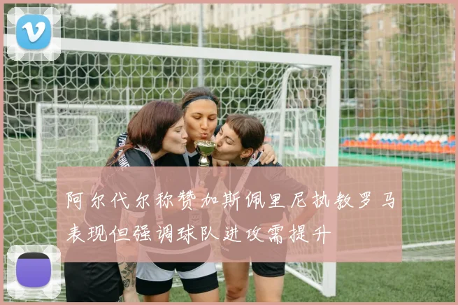 阿尔代尔称赞加斯佩里尼执教罗马表现但强调球队进攻需提升