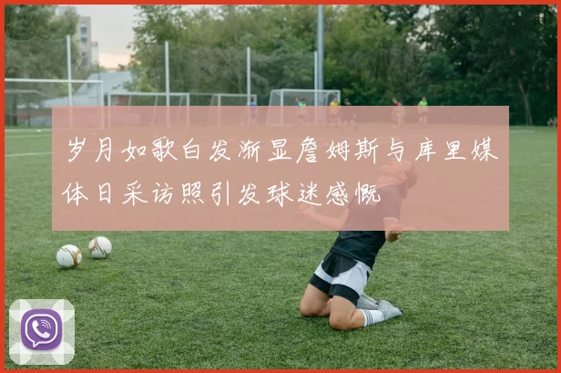 岁月如歌白发渐显詹姆斯与库里媒体日采访照引发球迷感慨