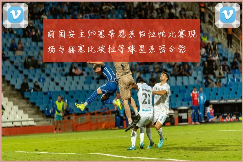 前国安主帅塞蒂恩亲临拉帕比赛现场与赫塞比埃拉等球星亲密合影