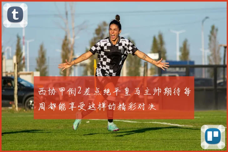 西协甲倒2差点绝平皇马主帅期待每周都能享受这样的精彩对决