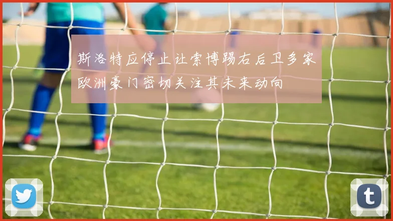 斯洛特应停止让索博踢右后卫多家欧洲豪门密切关注其未来动向