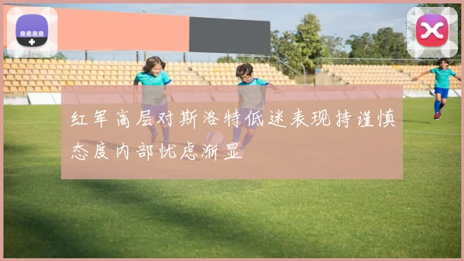 红军高层对斯洛特低迷表现持谨慎态度内部忧虑渐显
