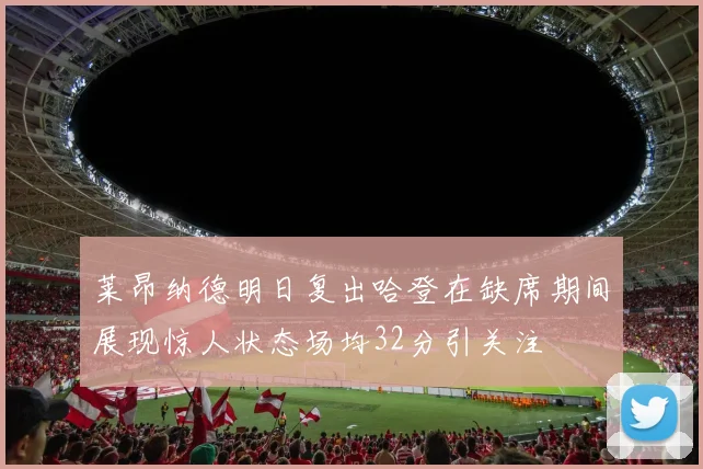 莱昂纳德明日复出哈登在缺席期间展现惊人状态场均32分引关注