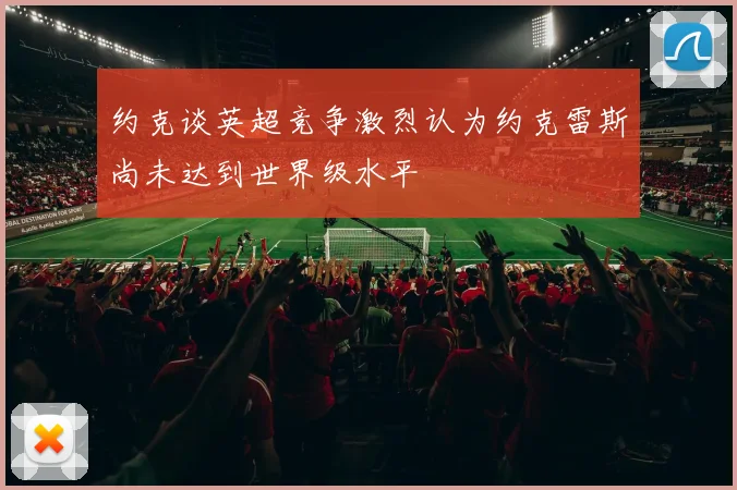 约克谈英超竞争激烈认为约克雷斯尚未达到世界级水平