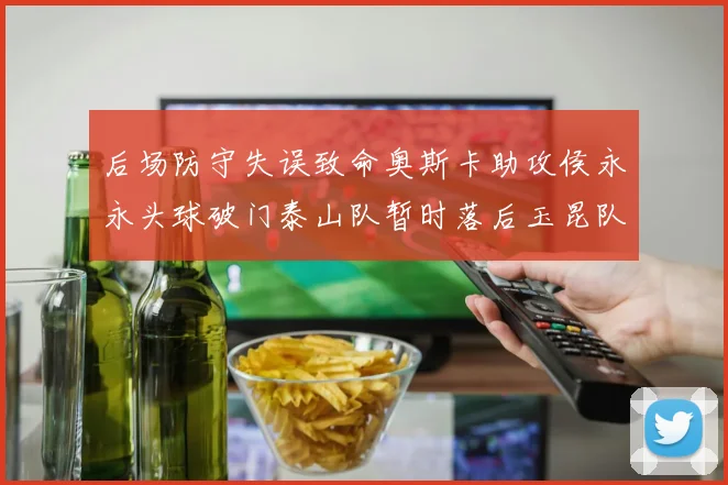 后场防守失误致命奥斯卡助攻侯永永头球破门泰山队暂时落后玉昆队